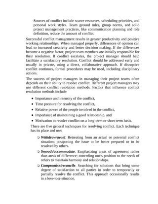 Sources of conflict include scarce resources, scheduling priorities, and
personal work styles. Team ground rules, group norms, and solid
project management practices, like communication planning and role
definition, reduce the amount of conflict.
Successful conflict management results in greater productivity and positive
working relationships. When managed properly, differences of opinion can
lead to increased creativity and better decision making. If the differences
become a negative factor, project team members are initially responsible for
their resolution. If conflict escalates, the project manager should help
facilitate a satisfactory resolution. Conflict should be addressed early and
usually in private, using a direct, collaborative approach. If disruptive
conflict continues, formal procedures may be used, including disciplinary
actions.
The success of project managers in managing their project teams often
depends on their ability to resolve conflict. Different project managers may
use different conflict resolution methods. Factors that influence conflict
resolution methods include:
Importance and intensity of the conflict,
Time pressure for resolving the conflict,
Relative power of the people involved in the conflict,
Importance of maintaining a good relationship, and
Motivation to resolve conflict on a long-term or short-term basis.
There are five general techniques for resolving conflict. Each technique
has its place and use:
Withdraw/avoid. Retreating from an actual or potential conflict
situation; postponing the issue to be better prepared or to be
resolved by others.
Smooth/accommodate. Emphasizing areas of agreement rather
than areas of difference; conceding one's position to the needs of
others to maintain harmony and relationships.
Compromise/reconcile. Searching for solutions that bring some
degree of satisfaction to all parties in order to temporarily or
partially resolve the conflict. This approach occasionally results
in a lose-lose situation.
 