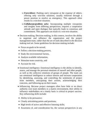 Force/direct. Pushing one's viewpoint at the expense of others;
offering only win-lose solutions, usually enforced through a
power position to resolve an emergency. This approach often
results to a win-lose situation.
Collaborate/problem solve. Incorporating multiple viewpoints
and insights from differing perspectives; requires a cooperative
attitude and open dialogue that typically leads to consensus and
commitment. This approach can result in a win-win situation.
Decision making. Decision making, in this context, involves the ability
to negotiate and influence the organization and the project
management team, rather than the set of tools described in the decision
making tool set. Some guidelines for decision making include:
Focus on goals to be served,
Follow a decision-making process,
Study the environmental factors,
Analyze available information,
Stimulate team creativity, and
Account for risk.
Emotional intelligence. Emotional intelligence is the ability to identify,
assess, and manage the personal emotions of oneself and other people,
as well as the collective emotions of groups of people. The team can
use emotional intelligence to reduce tension and increase cooperation
by identifying, assessing, and controlling the sentiments of project
team members, anticipating their actions, acknowledging their
concerns, and following up on their issues.
Influencing. Because project managers often have little or no direct
authority over team members in a matrix environment, their ability to
influence stakeholders on a timely basis is critical to project success.
Key influencing skills include:
Ability to be persuasive;
Clearly articulating points and positions;
High levels of active and effective listening skills;
Awareness of, and consideration for, the various perspectives in any
 