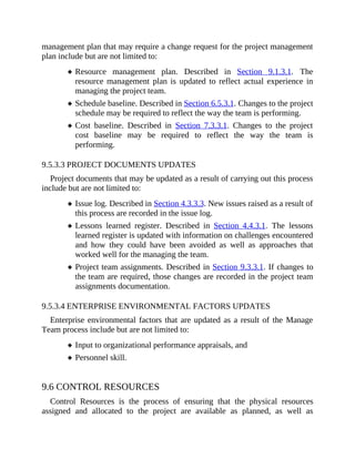 management plan that may require a change request for the project management
plan include but are not limited to:
Resource management plan. Described in Section 9.1.3.1. The
resource management plan is updated to reflect actual experience in
managing the project team.
Schedule baseline. Described in Section 6.5.3.1. Changes to the project
schedule may be required to reflect the way the team is performing.
Cost baseline. Described in Section 7.3.3.1. Changes to the project
cost baseline may be required to reflect the way the team is
performing.
9.5.3.3 PROJECT DOCUMENTS UPDATES
Project documents that may be updated as a result of carrying out this process
include but are not limited to:
Issue log. Described in Section 4.3.3.3. New issues raised as a result of
this process are recorded in the issue log.
Lessons learned register. Described in Section 4.4.3.1. The lessons
learned register is updated with information on challenges encountered
and how they could have been avoided as well as approaches that
worked well for the managing the team.
Project team assignments. Described in Section 9.3.3.1. If changes to
the team are required, those changes are recorded in the project team
assignments documentation.
9.5.3.4 ENTERPRISE ENVIRONMENTAL FACTORS UPDATES
Enterprise environmental factors that are updated as a result of the Manage
Team process include but are not limited to:
Input to organizational performance appraisals, and
Personnel skill.
9.6 CONTROL RESOURCES
Control Resources is the process of ensuring that the physical resources
assigned and allocated to the project are available as planned, as well as
 