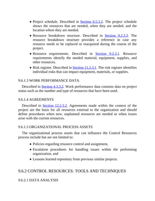 Project schedule. Described in Section 6.5.3.2. The project schedule
shows the resources that are needed, when they are needed, and the
location where they are needed.
Resource breakdown structure. Described in Section 9.2.3.3. The
resource breakdown structure provides a reference in case any
resource needs to be replaced or reacquired during the course of the
project.
Resource requirements. Described in Section 9.2.3.1. Resource
requirements identify the needed material, equipment, supplies, and
other resources.
Risk register. Described in Section 11.2.3.1. The risk register identifies
individual risks that can impact equipment, materials, or supplies.
9.6.1.3 WORK PERFORMANCE DATA
Described in Section 4.3.3.2. Work performance data contains data on project
status such as the number and type of resources that have been used.
9.6.1.4 AGREEMENTS
Described in Section 12.2.3.2. Agreements made within the context of the
project are the basis for all resources external to the organization and should
define procedures when new, unplanned resources are needed or when issues
arise with the current resources.
9.6.1.5 ORGANIZATIONAL PROCESS ASSETS
The organizational process assets that can influence the Control Resources
process include but are not limited to:
Policies regarding resource control and assignment,
Escalation procedures for handling issues within the performing
organization, and
Lessons learned repository from previous similar projects.
9.6.2 CONTROL RESOURCES: TOOLS AND TECHNIQUES
9.6.2.1 DATA ANALYSIS
 