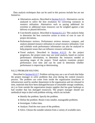 Data analysis techniques that can be used in this process include but are not
limited to:
Alternatives analysis. Described in Section 9.2.2.5. Alternatives can be
analyzed to select the best resolution for correcting variances in
resource utilization. Alternatives such as paying additional for
overtime or additional team resources can be weighed against a late
delivery or phased deliveries.
Cost-benefit analysis. Described in Section 8.1.2.3. This analysis helps
to determine the best corrective action in terms of cost in case of
project deviations.
Performance reviews. Performance reviews measure, compare, and
analyze planned resource utilization to actual resource utilization. Cost
and schedule work performance information can also be analyzed to
help pinpoint issues that can influence resource utilization.
Trend analysis. Described in Section 4.5.2.2. As the project
progresses, the project team may use trend analysis, based on current
performance information, to determine the resources needed at
upcoming stages of the project. Trend analysis examines project
performance over time and can be used to determine whether
performance is improving or deteriorating.
9.6.2.2 PROBLEM SOLVING
Described in Section 8.2.2.7. Problem solving may use a set of tools that helps
the project manager to solve problems that arise during the control resource
process. The problem can come from inside the organization (machines or
infrastructure used by another department in the organization and not released in
time, materials that have been damaged because of unsuitable storage conditions,
etc.) or from outside the organization (major supplier that has gone bankrupt or
bad weather that has damaged resources). The project manager should use
methodical steps to deal with problem solving, which can include:
Identify the problem. Specify the problem.
Define the problem. Break it into smaller, manageable problems.
Investigate. Collect data.
Analyze. Find the root cause of the problem.
Solve. Choose the suitable solution from a variety of available ones.
 