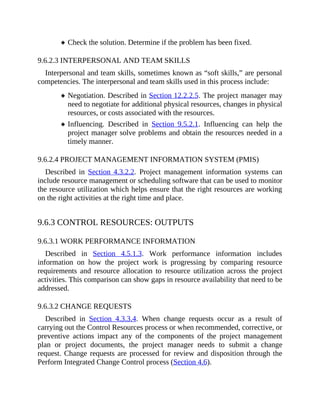Check the solution. Determine if the problem has been fixed.
9.6.2.3 INTERPERSONAL AND TEAM SKILLS
Interpersonal and team skills, sometimes known as “soft skills,” are personal
competencies. The interpersonal and team skills used in this process include:
Negotiation. Described in Section 12.2.2.5. The project manager may
need to negotiate for additional physical resources, changes in physical
resources, or costs associated with the resources.
Influencing. Described in Section 9.5.2.1. Influencing can help the
project manager solve problems and obtain the resources needed in a
timely manner.
9.6.2.4 PROJECT MANAGEMENT INFORMATION SYSTEM (PMIS)
Described in Section 4.3.2.2. Project management information systems can
include resource management or scheduling software that can be used to monitor
the resource utilization which helps ensure that the right resources are working
on the right activities at the right time and place.
9.6.3 CONTROL RESOURCES: OUTPUTS
9.6.3.1 WORK PERFORMANCE INFORMATION
Described in Section 4.5.1.3. Work performance information includes
information on how the project work is progressing by comparing resource
requirements and resource allocation to resource utilization across the project
activities. This comparison can show gaps in resource availability that need to be
addressed.
9.6.3.2 CHANGE REQUESTS
Described in Section 4.3.3.4. When change requests occur as a result of
carrying out the Control Resources process or when recommended, corrective, or
preventive actions impact any of the components of the project management
plan or project documents, the project manager needs to submit a change
request. Change requests are processed for review and disposition through the
Perform Integrated Change Control process (Section 4.6).
 