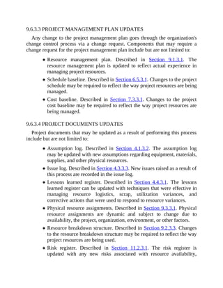 9.6.3.3 PROJECT MANAGEMENT PLAN UPDATES
Any change to the project management plan goes through the organization's
change control process via a change request. Components that may require a
change request for the project management plan include but are not limited to:
Resource management plan. Described in Section 9.1.3.1. The
resource management plan is updated to reflect actual experience in
managing project resources.
Schedule baseline. Described in Section 6.5.3.1. Changes to the project
schedule may be required to reflect the way project resources are being
managed.
Cost baseline. Described in Section 7.3.3.1. Changes to the project
cost baseline may be required to reflect the way project resources are
being managed.
9.6.3.4 PROJECT DOCUMENTS UPDATES
Project documents that may be updated as a result of performing this process
include but are not limited to:
Assumption log. Described in Section 4.1.3.2. The assumption log
may be updated with new assumptions regarding equipment, materials,
supplies, and other physical resources.
Issue log. Described in Section 4.3.3.3. New issues raised as a result of
this process are recorded in the issue log.
Lessons learned register. Described in Section 4.4.3.1. The lessons
learned register can be updated with techniques that were effective in
managing resource logistics, scrap, utilization variances, and
corrective actions that were used to respond to resource variances.
Physical resource assignments. Described in Section 9.3.3.1. Physical
resource assignments are dynamic and subject to change due to
availability, the project, organization, environment, or other factors.
Resource breakdown structure. Described in Section 9.2.3.3. Changes
to the resource breakdown structure may be required to reflect the way
project resources are being used.
Risk register. Described in Section 11.2.3.1. The risk register is
updated with any new risks associated with resource availability,
 