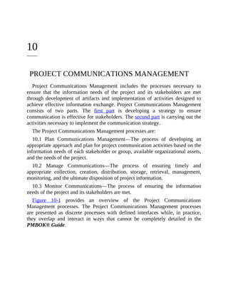 10
PROJECT COMMUNICATIONS MANAGEMENT
Project Communications Management includes the processes necessary to
ensure that the information needs of the project and its stakeholders are met
through development of artifacts and implementation of activities designed to
achieve effective information exchange. Project Communications Management
consists of two parts. The first part is developing a strategy to ensure
communication is effective for stakeholders. The second part is carrying out the
activities necessary to implement the communication strategy.
The Project Communications Management processes are:
10.1 Plan Communications Management—The process of developing an
appropriate approach and plan for project communication activities based on the
information needs of each stakeholder or group, available organizational assets,
and the needs of the project.
10.2 Manage Communications—The process of ensuring timely and
appropriate collection, creation, distribution, storage, retrieval, management,
monitoring, and the ultimate disposition of project information.
10.3 Monitor Communications—The process of ensuring the information
needs of the project and its stakeholders are met.
Figure 10-1 provides an overview of the Project Communications
Management processes. The Project Communications Management processes
are presented as discrete processes with defined interfaces while, in practice,
they overlap and interact in ways that cannot be completely detailed in the
PMBOK® Guide.
 