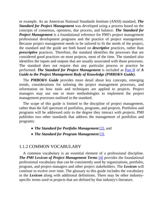 or example. As an American National Standards Institute (ANSI) standard, The
Standard for Project Management was developed using a process based on the
concepts of consensus, openness, due process, and balance. The Standard for
Project Management is a foundational reference for PMI's project management
professional development programs and the practice of project management.
Because project management needs to be tailored to fit the needs of the project,
the standard and the guide are both based on descriptive practices, rather than
prescriptive practices. Therefore, the standard identifies the processes that are
considered good practices on most projects, most of the time. The standard also
identifies the inputs and outputs that are usually associated with those processes.
The standard does not require that any particular process or practice be
performed. The Standard for Project Management is included as Part II of A
Guide to the Project Management Body of Knowledge (PMBOK® Guide).
The PMBOK® Guide provides more detail about key concepts, emerging
trends, considerations for tailoring the project management processes, and
information on how tools and techniques are applied to projects. Project
managers may use one or more methodologies to implement the project
management processes outlined in the standard.
The scope of this guide is limited to the discipline of project management,
rather than the full spectrum of portfolios, programs, and projects. Portfolios and
programs will be addressed only to the degree they interact with projects. PMI
publishes two other standards that address the management of portfolios and
programs:
The Standard for Portfolio Management [2], and
The Standard for Program Management [3].
1.1.2 COMMON VOCABULARY
A common vocabulary is an essential element of a professional discipline.
The PMI Lexicon of Project Management Terms [4] provides the foundational
professional vocabulary that can be consistently used by organizations, portfolio,
program, and project managers and other project stakeholders. The Lexicon will
continue to evolve over time. The glossary to this guide includes the vocabulary
in the Lexicon along with additional definitions. There may be other industry-
specific terms used in projects that are defined by that industry's literature.
 