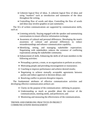 Coherent logical flow of ideas. A coherent logical flow of ideas and
using “markers” such as introduction and summaries of the ideas
throughout the writing.
Controlling flow of words and ideas. Controlling the flow of words
and ideas may involve graphics or just summaries.
The 5Cs of written communications are supported by communication skills,
such as:
Listening actively. Staying engaged with the speaker and summarizing
conversations to ensure effective information exchange.
Awareness of cultural and personal differences. Developing the team's
awareness of cultural and personal differences to reduce
misunderstandings and enhance communication capability.
Identifying, setting, and managing stakeholder expectations.
Negotiating with stakeholders reduces the existence of conflicting
expectations among the stakeholder community.
Enhancement of skills. Enhancing the skills of all team members in the
following activities:
Persuading a person, a team, or an organization to perform an action;
Motivating people and providing encouragement or reassurance;
Coaching to improve performance and achieve desired results;
Negotiating to achieve mutually acceptable agreements between
parties and reduce approval or decision delays; and
Resolving conflict to prevent disruptive impacts.
The fundamental attributes of effective communication activities and
developing effective communication artifacts are:
Clarity on the purpose of the communication—defining its purpose;
Understanding as much as possible about the receiver of the
communications, meeting needs, and preferences; and
Monitoring and measuring the effectiveness of the communications.
TRENDS AND EMERGING PRACTICES IN PROJECT
COMMUNICATIONS MANAGEMENT
 