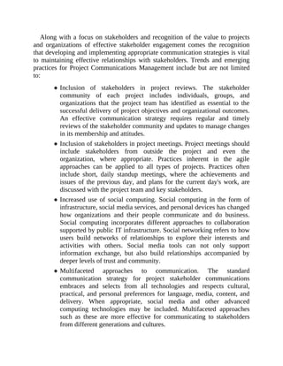 Along with a focus on stakeholders and recognition of the value to projects
and organizations of effective stakeholder engagement comes the recognition
that developing and implementing appropriate communication strategies is vital
to maintaining effective relationships with stakeholders. Trends and emerging
practices for Project Communications Management include but are not limited
to:
Inclusion of stakeholders in project reviews. The stakeholder
community of each project includes individuals, groups, and
organizations that the project team has identified as essential to the
successful delivery of project objectives and organizational outcomes.
An effective communication strategy requires regular and timely
reviews of the stakeholder community and updates to manage changes
in its membership and attitudes.
Inclusion of stakeholders in project meetings. Project meetings should
include stakeholders from outside the project and even the
organization, where appropriate. Practices inherent in the agile
approaches can be applied to all types of projects. Practices often
include short, daily standup meetings, where the achievements and
issues of the previous day, and plans for the current day's work, are
discussed with the project team and key stakeholders.
Increased use of social computing. Social computing in the form of
infrastructure, social media services, and personal devices has changed
how organizations and their people communicate and do business.
Social computing incorporates different approaches to collaboration
supported by public IT infrastructure. Social networking refers to how
users build networks of relationships to explore their interests and
activities with others. Social media tools can not only support
information exchange, but also build relationships accompanied by
deeper levels of trust and community.
Multifaceted approaches to communication. The standard
communication strategy for project stakeholder communications
embraces and selects from all technologies and respects cultural,
practical, and personal preferences for language, media, content, and
delivery. When appropriate, social media and other advanced
computing technologies may be included. Multifaceted approaches
such as these are more effective for communicating to stakeholders
from different generations and cultures.
 