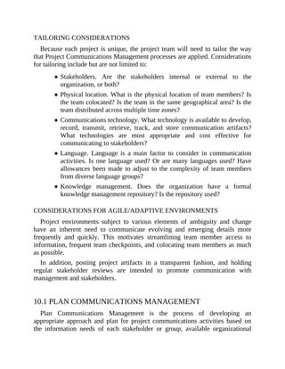 TAILORING CONSIDERATIONS
Because each project is unique, the project team will need to tailor the way
that Project Communications Management processes are applied. Considerations
for tailoring include but are not limited to:
Stakeholders. Are the stakeholders internal or external to the
organization, or both?
Physical location. What is the physical location of team members? Is
the team colocated? Is the team in the same geographical area? Is the
team distributed across multiple time zones?
Communications technology. What technology is available to develop,
record, transmit, retrieve, track, and store communication artifacts?
What technologies are most appropriate and cost effective for
communicating to stakeholders?
Language. Language is a main factor to consider in communication
activities. Is one language used? Or are many languages used? Have
allowances been made to adjust to the complexity of team members
from diverse language groups?
Knowledge management. Does the organization have a formal
knowledge management repository? Is the repository used?
CONSIDERATIONS FOR AGILE/ADAPTIVE ENVIRONMENTS
Project environments subject to various elements of ambiguity and change
have an inherent need to communicate evolving and emerging details more
frequently and quickly. This motivates streamlining team member access to
information, frequent team checkpoints, and colocating team members as much
as possible.
In addition, posting project artifacts in a transparent fashion, and holding
regular stakeholder reviews are intended to promote communication with
management and stakeholders.
10.1 PLAN COMMUNICATIONS MANAGEMENT
Plan Communications Management is the process of developing an
appropriate approach and plan for project communications activities based on
the information needs of each stakeholder or group, available organizational
 