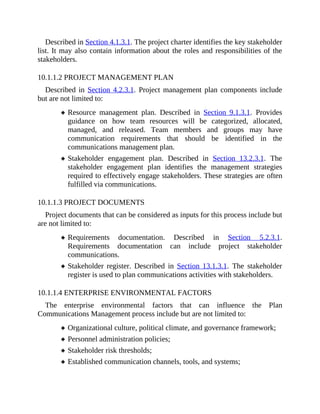 Described in Section 4.1.3.1. The project charter identifies the key stakeholder
list. It may also contain information about the roles and responsibilities of the
stakeholders.
10.1.1.2 PROJECT MANAGEMENT PLAN
Described in Section 4.2.3.1. Project management plan components include
but are not limited to:
Resource management plan. Described in Section 9.1.3.1. Provides
guidance on how team resources will be categorized, allocated,
managed, and released. Team members and groups may have
communication requirements that should be identified in the
communications management plan.
Stakeholder engagement plan. Described in Section 13.2.3.1. The
stakeholder engagement plan identifies the management strategies
required to effectively engage stakeholders. These strategies are often
fulfilled via communications.
10.1.1.3 PROJECT DOCUMENTS
Project documents that can be considered as inputs for this process include but
are not limited to:
Requirements documentation. Described in Section 5.2.3.1.
Requirements documentation can include project stakeholder
communications.
Stakeholder register. Described in Section 13.1.3.1. The stakeholder
register is used to plan communications activities with stakeholders.
10.1.1.4 ENTERPRISE ENVIRONMENTAL FACTORS
The enterprise environmental factors that can influence the Plan
Communications Management process include but are not limited to:
Organizational culture, political climate, and governance framework;
Personnel administration policies;
Stakeholder risk thresholds;
Established communication channels, tools, and systems;
 