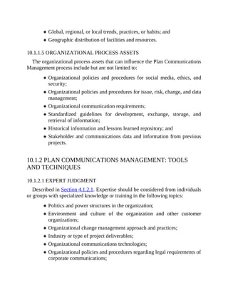 Global, regional, or local trends, practices, or habits; and
Geographic distribution of facilities and resources.
10.1.1.5 ORGANIZATIONAL PROCESS ASSETS
The organizational process assets that can influence the Plan Communications
Management process include but are not limited to:
Organizational policies and procedures for social media, ethics, and
security;
Organizational policies and procedures for issue, risk, change, and data
management;
Organizational communication requirements;
Standardized guidelines for development, exchange, storage, and
retrieval of information;
Historical information and lessons learned repository; and
Stakeholder and communications data and information from previous
projects.
10.1.2 PLAN COMMUNICATIONS MANAGEMENT: TOOLS
AND TECHNIQUES
10.1.2.1 EXPERT JUDGMENT
Described in Section 4.1.2.1. Expertise should be considered from individuals
or groups with specialized knowledge or training in the following topics:
Politics and power structures in the organization;
Environment and culture of the organization and other customer
organizations;
Organizational change management approach and practices;
Industry or type of project deliverables;
Organizational communications technologies;
Organizational policies and procedures regarding legal requirements of
corporate communications;
 