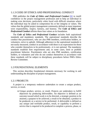 1.1.3 CODE OF ETHICS AND PROFESSIONAL CONDUCT
PMI publishes the Code of Ethics and Professional Conduct [5] to instill
confidence in the project management profession and to help an individual in
making wise decisions, particularly when faced with difficult situations where
the individual may be asked to compromise his or her integrity or values. The
values that the global project management community defined as most important
were responsibility, respect, fairness, and honesty. The Code of Ethics and
Professional Conduct affirms these four values as its foundation.
The Code of Ethics and Professional Conduct includes both aspirational
standards and mandatory standards. The aspirational standards describe the
conduct that practitioners, who are also PMI members, certification holders, or
volunteers, strive to uphold. Although adherence to the aspirational standards is
not easily measured, conduct in accordance with these is an expectation for those
who consider themselves to be professionals—it is not optional. The mandatory
standards establish firm requirements and, in some cases, limit or prohibit
practitioner behavior. Practitioners who are also PMI members, certification
holders, or volunteers and who do not conduct themselves in accordance with
these standards will be subject to disciplinary procedures before PMI's Ethics
Review Committee.
1.2 FOUNDATIONAL ELEMENTS
This section describes foundational elements necessary for working in and
understanding the discipline of project management.
1.2.1 PROJECTS
A project is a temporary endeavor undertaken to create a unique product,
service, or result.
Unique product, service, or result. Projects are undertaken to fulfill
objectives by producing deliverables. An objective is defined as an
outcome toward which work is to be directed, a strategic position to be
attained, a purpose to be achieved, a result to be obtained, a product to
be produced, or a service to be performed. A deliverable is defined as
any unique and verifiable product, result, or capability to perform a
service that is required to be produced to complete a process, phase, or
 