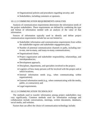 Organizational policies and procedures regarding security; and
Stakeholders, including customers or sponsors.
10.1.2.2 COMMUNICATION REQUIREMENTS ANALYSIS
Analysis of communication requirements determines the information needs of
the project stakeholders. These requirements are defined by combining the type
and format of information needed with an analysis of the value of that
information.
Sources of information typically used to identify and define project
communication requirements include but are not limited to:
Stakeholder information and communication requirements from within
the stakeholder register and stakeholder engagement plan;
Number of potential communication channels or paths, including one-
to-one, one-to-many, and many-to-many communications;
Organizational charts;
Project organization and stakeholder responsibility, relationships, and
interdependencies;
Development approach;
Disciplines, departments, and specialties involved in the project;
Logistics of how many persons will be involved with the project and at
which locations;
Internal information needs (e.g., when communicating within
organizations);
External information needs (e.g., when communicating with the media,
public, or contractors); and
Legal requirements.
10.1.2.3 COMMUNICATION TECHNOLOGY
The methods used to transfer information among project stakeholders may
vary significantly. Common methods used for information exchange and
collaboration include conversations, meetings, written documents, databases,
social media, and websites.
Factors that can affect the choice of communication technology include:
 