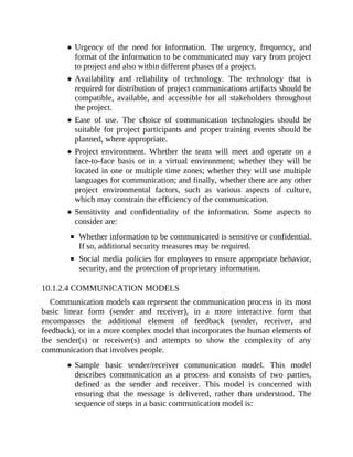 Urgency of the need for information. The urgency, frequency, and
format of the information to be communicated may vary from project
to project and also within different phases of a project.
Availability and reliability of technology. The technology that is
required for distribution of project communications artifacts should be
compatible, available, and accessible for all stakeholders throughout
the project.
Ease of use. The choice of communication technologies should be
suitable for project participants and proper training events should be
planned, where appropriate.
Project environment. Whether the team will meet and operate on a
face-to-face basis or in a virtual environment; whether they will be
located in one or multiple time zones; whether they will use multiple
languages for communication; and finally, whether there are any other
project environmental factors, such as various aspects of culture,
which may constrain the efficiency of the communication.
Sensitivity and confidentiality of the information. Some aspects to
consider are:
Whether information to be communicated is sensitive or confidential.
If so, additional security measures may be required.
Social media policies for employees to ensure appropriate behavior,
security, and the protection of proprietary information.
10.1.2.4 COMMUNICATION MODELS
Communication models can represent the communication process in its most
basic linear form (sender and receiver), in a more interactive form that
encompasses the additional element of feedback (sender, receiver, and
feedback), or in a more complex model that incorporates the human elements of
the sender(s) or receiver(s) and attempts to show the complexity of any
communication that involves people.
Sample basic sender/receiver communication model. This model
describes communication as a process and consists of two parties,
defined as the sender and receiver. This model is concerned with
ensuring that the message is delivered, rather than understood. The
sequence of steps in a basic communication model is:
 