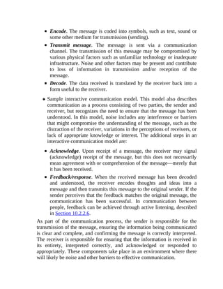Encode. The message is coded into symbols, such as text, sound or
some other medium for transmission (sending).
Transmit message. The message is sent via a communication
channel. The transmission of this message may be compromised by
various physical factors such as unfamiliar technology or inadequate
infrastructure. Noise and other factors may be present and contribute
to loss of information in transmission and/or reception of the
message.
Decode. The data received is translated by the receiver back into a
form useful to the receiver.
Sample interactive communication model. This model also describes
communication as a process consisting of two parties, the sender and
receiver, but recognizes the need to ensure that the message has been
understood. In this model, noise includes any interference or barriers
that might compromise the understanding of the message, such as the
distraction of the receiver, variations in the perceptions of receivers, or
lack of appropriate knowledge or interest. The additional steps in an
interactive communication model are:
Acknowledge. Upon receipt of a message, the receiver may signal
(acknowledge) receipt of the message, but this does not necessarily
mean agreement with or comprehension of the message—merely that
it has been received.
Feedback/response. When the received message has been decoded
and understood, the receiver encodes thoughts and ideas into a
message and then transmits this message to the original sender. If the
sender perceives that the feedback matches the original message, the
communication has been successful. In communication between
people, feedback can be achieved through active listening, described
in Section 10.2.2.6.
As part of the communication process, the sender is responsible for the
transmission of the message, ensuring the information being communicated
is clear and complete, and confirming the message is correctly interpreted.
The receiver is responsible for ensuring that the information is received in
its entirety, interpreted correctly, and acknowledged or responded to
appropriately. These components take place in an environment where there
will likely be noise and other barriers to effective communication.
 