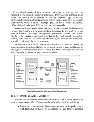 Cross-cultural communication presents challenges to ensuring that the
meaning of the message has been understood. Differences in communication
styles can arise from differences in working methods, age, nationality,
professional discipline, ethnicity, race, or gender. People from different cultures
communicate using different languages (e.g., technical design documents,
different styles) and expect different processes and protocols.
The communication model shown in Figure 10-4 incorporates the idea that the
message itself and how it is transmitted are influenced by the sender's current
emotional state, knowledge, background, personality, culture, and biases.
Similarly, the receiver's emotional state knowledge, background, personality,
culture, and biases will influence how the message is received and interpreted,
and will contribute to the barriers or noise.
This communication model and its enhancements can assist in developing
communication strategies and plans for person-to-person or even small group to
small group communications. It is not useful for other communications artifacts
such as emails, broadcast messages, or social media.
10.1.2.5 COMMUNICATION METHODS
There are several communication methods that are used to share information
among project stakeholders. These methods are broadly classified as follows:
Interactive communication. Between two or more parties performing a
multidirectional exchange of information in real time. It employs
 