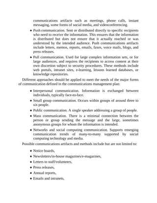 communications artifacts such as meetings, phone calls, instant
messaging, some forms of social media, and videoconferencing.
Push communication. Sent or distributed directly to specific recipients
who need to receive the information. This ensures that the information
is distributed but does not ensure that it actually reached or was
understood by the intended audience. Push communications artifacts
include letters, memos, reports, emails, faxes, voice mails, blogs, and
press releases.
Pull communication. Used for large complex information sets, or for
large audiences, and requires the recipients to access content at their
own discretion subject to security procedures. These methods include
web portals, intranet sites, e-learning, lessons learned databases, or
knowledge repositories.
Different approaches should be applied to meet the needs of the major forms
of communication defined in the communications management plan:
Interpersonal communication. Information is exchanged between
individuals, typically face-to-face.
Small group communication. Occurs within groups of around three to
six people.
Public communication. A single speaker addressing a group of people.
Mass communication. There is a minimal connection between the
person or group sending the message and the large, sometimes
anonymous groups for whom the information is intended.
Networks and social computing communication. Supports emerging
communication trends of many-to-many supported by social
computing technology and media.
Possible communications artifacts and methods include but are not limited to:
Notice boards,
Newsletters/in-house magazines/e-magazines,
Letters to staff/volunteers,
Press releases,
Annual reports,
Emails and intranets,
 