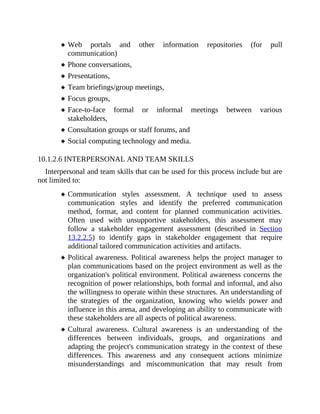 Web portals and other information repositories (for pull
communication)
Phone conversations,
Presentations,
Team briefings/group meetings,
Focus groups,
Face-to-face formal or informal meetings between various
stakeholders,
Consultation groups or staff forums, and
Social computing technology and media.
10.1.2.6 INTERPERSONAL AND TEAM SKILLS
Interpersonal and team skills that can be used for this process include but are
not limited to:
Communication styles assessment. A technique used to assess
communication styles and identify the preferred communication
method, format, and content for planned communication activities.
Often used with unsupportive stakeholders, this assessment may
follow a stakeholder engagement assessment (described in Section
13.2.2.5) to identify gaps in stakeholder engagement that require
additional tailored communication activities and artifacts.
Political awareness. Political awareness helps the project manager to
plan communications based on the project environment as well as the
organization's political environment. Political awareness concerns the
recognition of power relationships, both formal and informal, and also
the willingness to operate within these structures. An understanding of
the strategies of the organization, knowing who wields power and
influence in this arena, and developing an ability to communicate with
these stakeholders are all aspects of political awareness.
Cultural awareness. Cultural awareness is an understanding of the
differences between individuals, groups, and organizations and
adapting the project's communication strategy in the context of these
differences. This awareness and any consequent actions minimize
misunderstandings and miscommunication that may result from
 