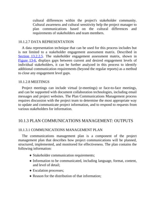cultural differences within the project's stakeholder community.
Cultural awareness and cultural sensitivity help the project manager to
plan communications based on the cultural differences and
requirements of stakeholders and team members.
10.1.2.7 DATA REPRESENTATION
A data representation technique that can be used for this process includes but
is not limited to a stakeholder engagement assessment matrix. Described in
Section 13.2.2.5. The stakeholder engagement assessment matrix, shown in
Figure 13-6, displays gaps between current and desired engagement levels of
individual stakeholders, it can be further analyzed in this process to identify
additional communication requirements (beyond the regular reports) as a method
to close any engagement level gaps.
10.1.2.8 MEETINGS
Project meetings can include virtual (e-meetings) or face-to-face meetings,
and can be supported with document collaboration technologies, including email
messages and project websites. The Plan Communications Management process
requires discussion with the project team to determine the most appropriate way
to update and communicate project information, and to respond to requests from
various stakeholders for information.
10.1.3 PLAN COMMUNICATIONS MANAGEMENT: OUTPUTS
10.1.3.1 COMMUNICATIONS MANAGEMENT PLAN
The communications management plan is a component of the project
management plan that describes how project communications will be planned,
structured, implemented, and monitored for effectiveness. The plan contains the
following information:
Stakeholder communication requirements;
Information to be communicated, including language, format, content,
and level of detail;
Escalation processes;
Reason for the distribution of that information;
 