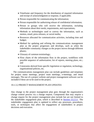 Timeframe and frequency for the distribution of required information
and receipt of acknowledgment or response, if applicable;
Person responsible for communicating the information;
Person responsible for authorizing release of confidential information;
Person or groups who will receive the information, including
information about their needs, requirements, and expectations;
Methods or technologies used to convey the information, such as
memos, email, press releases, or social media;
Resources allocated for communication activities, including time and
budget;
Method for updating and refining the communications management
plan as the project progresses and develops, such as when the
stakeholder community changes as the project moves through different
phases;
Glossary of common terminology;
Flow charts of the information flow in the project, workflows with
possible sequence of authorization, list of reports, meeting plans, etc.;
and
Constraints derived from specific legislation or regulation, technology,
organizational policies, etc.
The communications management plan can include guidelines and templates
for project status meetings, project team meetings, e-meetings, and email
messages. The use of a project website and project management software can be
included if these are to be used in the project.
10.1.3.2 PROJECT MANAGEMENT PLAN UPDATES
Any change to the project management plan goes through the organization's
change control process via a change request. Components that may require a
change request for the project management plan include but are not limited to
the stakeholder engagement plan, which is described in Section 13.2.3.1. The
stakeholder engagement plan is updated to reflect any processes, procedures,
tools, or techniques that affect the engagement of stakeholders in project
decisions and execution.
 
