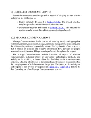 10.1.3.3 PROJECT DOCUMENTS UPDATES
Project documents that may be updated as a result of carrying out this process
include but are not limited to:
Project schedule. Described in Section 6.5.3.2. The project schedule
may be updated to reflect communication activities.
Stakeholder register. Described in Section 13.1.3.1. The stakeholder
register may be updated to reflect communications planned.
10.2 MANAGE COMMUNICATIONS
Manage Communications is the process of ensuring timely and appropriate
collection, creation, distribution, storage, retrieval, management, monitoring, and
the ultimate disposition of project information. The key benefit of this process is
that it enables an efficient and effective information flow between the project
team and the stakeholders. This process is performed throughout the project.
The Manage Communications process identifies all aspects of effective
communication, including choice of appropriate technologies, methods, and
techniques. In addition, it should allow for flexibility in the communications
activities, allowing adjustments in the methods and techniques to accommodate
the changing needs of stakeholders and the project. The inputs, tools, techniques,
and outputs of this process are depicted in Figure 10-5. Figure 10-6 depicts the
data flow diagram of the Manage Communications process.
 