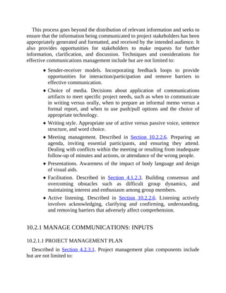 This process goes beyond the distribution of relevant information and seeks to
ensure that the information being communicated to project stakeholders has been
appropriately generated and formatted, and received by the intended audience. It
also provides opportunities for stakeholders to make requests for further
information, clarification, and discussion. Techniques and considerations for
effective communications management include but are not limited to:
Sender-receiver models. Incorporating feedback loops to provide
opportunities for interaction/participation and remove barriers to
effective communication.
Choice of media. Decisions about application of communications
artifacts to meet specific project needs, such as when to communicate
in writing versus orally, when to prepare an informal memo versus a
formal report, and when to use push/pull options and the choice of
appropriate technology.
Writing style. Appropriate use of active versus passive voice, sentence
structure, and word choice.
Meeting management. Described in Section 10.2.2.6. Preparing an
agenda, inviting essential participants, and ensuring they attend.
Dealing with conflicts within the meeting or resulting from inadequate
follow-up of minutes and actions, or attendance of the wrong people.
Presentations. Awareness of the impact of body language and design
of visual aids.
Facilitation. Described in Section 4.1.2.3. Building consensus and
overcoming obstacles such as difficult group dynamics, and
maintaining interest and enthusiasm among group members.
Active listening. Described in Section 10.2.2.6. Listening actively
involves acknowledging, clarifying and confirming, understanding,
and removing barriers that adversely affect comprehension.
10.2.1 MANAGE COMMUNICATIONS: INPUTS
10.2.1.1 PROJECT MANAGEMENT PLAN
Described in Section 4.2.3.1. Project management plan components include
but are not limited to:
 