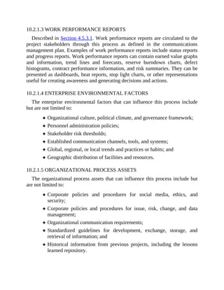 10.2.1.3 WORK PERFORMANCE REPORTS
Described in Section 4.5.3.1. Work performance reports are circulated to the
project stakeholders through this process as defined in the communications
management plan. Examples of work performance reports include status reports
and progress reports. Work performance reports can contain earned value graphs
and information, trend lines and forecasts, reserve burndown charts, defect
histograms, contract performance information, and risk summaries. They can be
presented as dashboards, heat reports, stop light charts, or other representations
useful for creating awareness and generating decisions and actions.
10.2.1.4 ENTERPRISE ENVIRONMENTAL FACTORS
The enterprise environmental factors that can influence this process include
but are not limited to:
Organizational culture, political climate, and governance framework;
Personnel administration policies;
Stakeholder risk thresholds;
Established communication channels, tools, and systems;
Global, regional, or local trends and practices or habits; and
Geographic distribution of facilities and resources.
10.2.1.5 ORGANIZATIONAL PROCESS ASSETS
The organizational process assets that can influence this process include but
are not limited to:
Corporate policies and procedures for social media, ethics, and
security;
Corporate policies and procedures for issue, risk, change, and data
management;
Organizational communication requirements;
Standardized guidelines for development, exchange, storage, and
retrieval of information; and
Historical information from previous projects, including the lessons
learned repository.
 