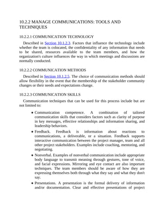 10.2.2 MANAGE COMMUNICATIONS: TOOLS AND
TECHNIQUES
10.2.2.1 COMMUNICATION TECHNOLOGY
Described in Section 10.1.2.3. Factors that influence the technology include
whether the team is colocated, the confidentiality of any information that needs
to be shared, resources available to the team members, and how the
organization's culture influences the way in which meetings and discussions are
normally conducted.
10.2.2.2 COMMUNICATION METHODS
Described in Section 10.1.2.5. The choice of communication methods should
allow flexibility in the event that the membership of the stakeholder community
changes or their needs and expectations change.
10.2.2.3 COMMUNICATION SKILLS
Communication techniques that can be used for this process include but are
not limited to:
Communication competence. A combination of tailored
communication skills that considers factors such as clarity of purpose
in key messages, effective relationships and information sharing, and
leadership behaviors.
Feedback. Feedback is information about reactions to
communications, a deliverable, or a situation. Feedback supports
interactive communication between the project manager, team and all
other project stakeholders. Examples include coaching, mentoring, and
negotiating.
Nonverbal. Examples of nonverbal communication include appropriate
body language to transmit meaning through gestures, tone of voice,
and facial expressions. Mirroring and eye contact are also important
techniques. The team members should be aware of how they are
expressing themselves both through what they say and what they don't
say.
Presentations. A presentation is the formal delivery of information
and/or documentation. Clear and effective presentations of project
 