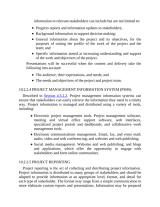 information to relevant stakeholders can include but are not limited to:
Progress reports and information updates to stakeholders;
Background information to support decision making;
General information about the project and its objectives, for the
purposes of raising the profile of the work of the project and the
team; and
Specific information aimed at increasing understanding and support
of the work and objectives of the project.
Presentations will be successful when the content and delivery take the
following into account:
The audience, their expectations, and needs; and
The needs and objectives of the project and project team.
10.2.2.4 PROJECT MANAGEMENT INFORMATION SYSTEM (PMIS)
Described in Section 4.3.2.2. Project management information systems can
ensure that stakeholders can easily retrieve the information they need in a timely
way. Project information is managed and distributed using a variety of tools,
including:
Electronic project management tools. Project management software,
meeting and virtual office support software, web interfaces,
specialized project portals and dashboards, and collaborative work
management tools.
Electronic communications management. Email, fax, and voice mail;
audio, video and web conferencing; and websites and web publishing.
Social media management. Websites and web publishing; and blogs
and applications, which offer the opportunity to engage with
stakeholders and form online communities.
10.2.2.5 PROJECT REPORTING
Project reporting is the act of collecting and distributing project information.
Project information is distributed to many groups of stakeholders and should be
adapted to provide information at an appropriate level, format, and detail for
each type of stakeholder. The format may range from a simple communication to
more elaborate custom reports and presentations. Information may be prepared
 