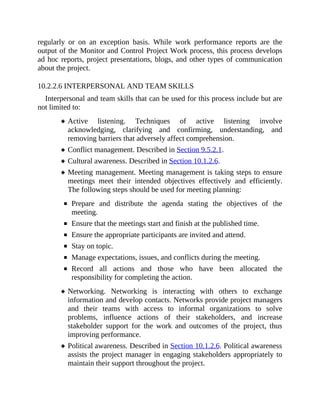 regularly or on an exception basis. While work performance reports are the
output of the Monitor and Control Project Work process, this process develops
ad hoc reports, project presentations, blogs, and other types of communication
about the project.
10.2.2.6 INTERPERSONAL AND TEAM SKILLS
Interpersonal and team skills that can be used for this process include but are
not limited to:
Active listening. Techniques of active listening involve
acknowledging, clarifying and confirming, understanding, and
removing barriers that adversely affect comprehension.
Conflict management. Described in Section 9.5.2.1.
Cultural awareness. Described in Section 10.1.2.6.
Meeting management. Meeting management is taking steps to ensure
meetings meet their intended objectives effectively and efficiently.
The following steps should be used for meeting planning:
Prepare and distribute the agenda stating the objectives of the
meeting.
Ensure that the meetings start and finish at the published time.
Ensure the appropriate participants are invited and attend.
Stay on topic.
Manage expectations, issues, and conflicts during the meeting.
Record all actions and those who have been allocated the
responsibility for completing the action.
Networking. Networking is interacting with others to exchange
information and develop contacts. Networks provide project managers
and their teams with access to informal organizations to solve
problems, influence actions of their stakeholders, and increase
stakeholder support for the work and outcomes of the project, thus
improving performance.
Political awareness. Described in Section 10.1.2.6. Political awareness
assists the project manager in engaging stakeholders appropriately to
maintain their support throughout the project.
 