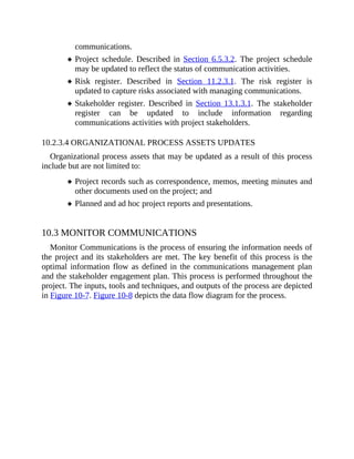 communications.
Project schedule. Described in Section 6.5.3.2. The project schedule
may be updated to reflect the status of communication activities.
Risk register. Described in Section 11.2.3.1. The risk register is
updated to capture risks associated with managing communications.
Stakeholder register. Described in Section 13.1.3.1. The stakeholder
register can be updated to include information regarding
communications activities with project stakeholders.
10.2.3.4 ORGANIZATIONAL PROCESS ASSETS UPDATES
Organizational process assets that may be updated as a result of this process
include but are not limited to:
Project records such as correspondence, memos, meeting minutes and
other documents used on the project; and
Planned and ad hoc project reports and presentations.
10.3 MONITOR COMMUNICATIONS
Monitor Communications is the process of ensuring the information needs of
the project and its stakeholders are met. The key benefit of this process is the
optimal information flow as defined in the communications management plan
and the stakeholder engagement plan. This process is performed throughout the
project. The inputs, tools and techniques, and outputs of the process are depicted
in Figure 10-7. Figure 10-8 depicts the data flow diagram for the process.
 