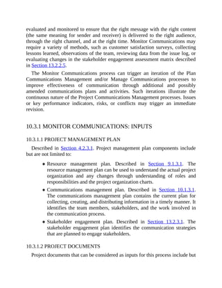 evaluated and monitored to ensure that the right message with the right content
(the same meaning for sender and receiver) is delivered to the right audience,
through the right channel, and at the right time. Monitor Communications may
require a variety of methods, such as customer satisfaction surveys, collecting
lessons learned, observations of the team, reviewing data from the issue log, or
evaluating changes in the stakeholder engagement assessment matrix described
in Section 13.2.2.5.
The Monitor Communications process can trigger an iteration of the Plan
Communications Management and/or Manage Communications processes to
improve effectiveness of communication through additional and possibly
amended communications plans and activities. Such iterations illustrate the
continuous nature of the Project Communications Management processes. Issues
or key performance indicators, risks, or conflicts may trigger an immediate
revision.
10.3.1 MONITOR COMMUNICATIONS: INPUTS
10.3.1.1 PROJECT MANAGEMENT PLAN
Described in Section 4.2.3.1. Project management plan components include
but are not limited to:
Resource management plan. Described in Section 9.1.3.1. The
resource management plan can be used to understand the actual project
organization and any changes through understanding of roles and
responsibilities and the project organization charts.
Communications management plan. Described in Section 10.1.3.1.
The communications management plan contains the current plan for
collecting, creating, and distributing information in a timely manner. It
identifies the team members, stakeholders, and the work involved in
the communication process.
Stakeholder engagement plan. Described in Section 13.2.3.1. The
stakeholder engagement plan identifies the communication strategies
that are planned to engage stakeholders.
10.3.1.2 PROJECT DOCUMENTS
Project documents that can be considered as inputs for this process include but
 