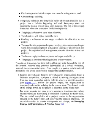 Conducting research to develop a new manufacturing process, and
Constructing a building.
Temporary endeavor. The temporary nature of projects indicates that a
project has a definite beginning and end. Temporary does not
necessarily mean a project has a short duration. The end of the project
is reached when one or more of the following is true:
The project's objectives have been achieved;
The objectives will not or cannot be met;
Funding is exhausted or no longer available for allocation to the
project;
The need for the project no longer exists (e.g., the customer no longer
wants the project completed, a change in strategy or priority ends the
project, the organizational management provides direction to end the
project);
The human or physical resources are no longer available; or
The project is terminated for legal cause or convenience.
Projects are temporary, but their deliverables may exist beyond the end of
the project. Projects may produce deliverables of a social, economic,
material, or environmental nature. For example, a project to build a national
monument will create a deliverable expected to last for centuries.
Projects drive change. Projects drive change in organizations. From a
business perspective, a project is aimed at moving an organization
from one state to another state in order to achieve a specific objective
(see Figure 1-1). Before the project begins, the organization is
commonly referred to as being in the current state. The desired result
of the change driven by the project is described as the future state.
For some projects, this may involve creating a transition state where
multiple steps are made along a continuum to achieve the future state.
The successful completion of a project results in the organization
moving to the future state and achieving the specific objective. For
more information on project management and change, see Managing
Change in Organizations: A Practice Guide [6].
 