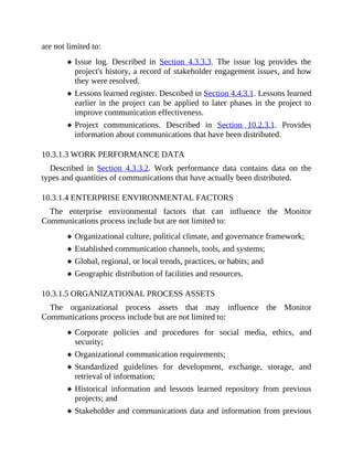 are not limited to:
Issue log. Described in Section 4.3.3.3. The issue log provides the
project's history, a record of stakeholder engagement issues, and how
they were resolved.
Lessons learned register. Described in Section 4.4.3.1. Lessons learned
earlier in the project can be applied to later phases in the project to
improve communication effectiveness.
Project communications. Described in Section 10.2.3.1. Provides
information about communications that have been distributed.
10.3.1.3 WORK PERFORMANCE DATA
Described in Section 4.3.3.2. Work performance data contains data on the
types and quantities of communications that have actually been distributed.
10.3.1.4 ENTERPRISE ENVIRONMENTAL FACTORS
The enterprise environmental factors that can influence the Monitor
Communications process include but are not limited to:
Organizational culture, political climate, and governance framework;
Established communication channels, tools, and systems;
Global, regional, or local trends, practices, or habits; and
Geographic distribution of facilities and resources.
10.3.1.5 ORGANIZATIONAL PROCESS ASSETS
The organizational process assets that may influence the Monitor
Communications process include but are not limited to:
Corporate policies and procedures for social media, ethics, and
security;
Organizational communication requirements;
Standardized guidelines for development, exchange, storage, and
retrieval of information;
Historical information and lessons learned repository from previous
projects; and
Stakeholder and communications data and information from previous
 