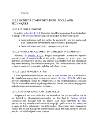 projects.
10.3.2 MONITOR COMMUNICATIONS: TOOLS AND
TECHNIQUES
10.3.2.1 EXPERT JUDGMENT
Described in Section 4.1.2.1. Expertise should be considered from individuals
or groups with specialized knowledge or training in the following topics:
Communications with the public, the community, and the media, and,
in an international environment, between virtual groups; and
Communications and project management systems.
10.3.2.2 PROJECT MANAGEMENT INFORMATION SYSTEM (PMIS)
Described in Section 4.3.2.2. Project management information systems
provides a set of standard tools for the project manager to capture, store, and
distribute information to internal and external stakeholders with the information
they need according the communications plan. The information contained in the
system is monitored to assess its validity and effectiveness.
10.3.2.3 DATA REPRESENTATION
A data representation technique that can be used includes but is not limited to
the stakeholder engagement assessment matrix (Section 13.2.2.5), which can
provide information about the effectiveness of the communications activities.
This is achieved by reviewing changes between desired and current engagement
and adjusting communications as necessary.
10.3.2.4 INTERPERSONAL AND TEAM SKILLS
Interpersonal and team skills that can be used for this process include but are
not limited to observation/conversation as described in Section 5.2.2.6.
Discussion and dialogue with the project team helps determine the most
appropriate way to update and communicate project performance, and to respond
to requests from stakeholders for information. Observation and conversation
enables the project manager to identify issues within the team, conflicts between
people, or individual performance issues.
 