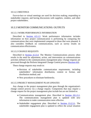 10.3.2.5 MEETINGS
Face-to-face or virtual meetings are used for decision making; responding to
stakeholder requests; and having discussions with suppliers, vendors, and other
project stakeholders.
10.3.3 MONITOR COMMUNICATIONS: OUTPUTS
10.3.3.1 WORK PERFORMANCE INFORMATION
Described in Section 4.5.1.3. Work performance information includes
information on how project communication is performing by comparing the
communications that were implemented compared to those that were planned. It
also considers feedback on communications, such as survey results on
communication effectiveness.
10.3.3.2 CHANGE REQUESTS
Described in Section 4.3.3.4. The Monitor Communications process often
results in the need for adjustment, action, and intervention on communications
activities defined in the communications management plan. Change requests are
processed through the Perform Integrated Change Control process (Section 4.6).
These change requests may result in:
Revision of stakeholder communication requirements, including
stakeholders’ information distribution, content or format, and
distribution method; and
New procedures to eliminate bottlenecks.
10.3.3.3 PROJECT MANAGEMENT PLAN UPDATES
Any change to the project management plan goes through the organization's
change control process via a change request. Components that may require a
change request for the project management plan include but are not limited to:
Communications management plan. Described in Section 10.1.3.1.
The communications management plan is updated with new
information to make communication more effective.
Stakeholder engagement plan. Described in Section 13.2.3.1. The
stakeholder engagement plan is updated to reflect the actual situation
 