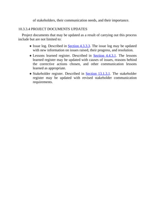 of stakeholders, their communication needs, and their importance.
10.3.3.4 PROJECT DOCUMENTS UPDATES
Project documents that may be updated as a result of carrying out this process
include but are not limited to:
Issue log. Described in Section 4.3.3.3. The issue log may be updated
with new information on issues raised, their progress, and resolution.
Lessons learned register. Described in Section 4.4.3.1. The lessons
learned register may be updated with causes of issues, reasons behind
the corrective actions chosen, and other communication lessons
learned as appropriate.
Stakeholder register. Described in Section 13.1.3.1. The stakeholder
register may be updated with revised stakeholder communication
requirements.
 