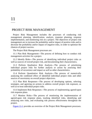 11
PROJECT RISK MANAGEMENT
Project Risk Management includes the processes of conducting risk
management planning, identification, analysis, response planning, response
implementation, and monitoring risk on a project. The objectives of project risk
management are to increase the probability and/or impact of positive risks and to
decrease the probability and/or impact of negative risks, in order to optimize the
chances of project success.
The Project Risk Management processes are:
11.1 Plan Risk Management—The process of defining how to conduct risk
management activities for a project.
11.2 Identify Risks—The process of identifying individual project risks as
well as sources of overall project risk, and documenting their characteristics.
11.3 Perform Qualitative Risk Analysis—The process of prioritizing
individual project risks for further analysis or action by assessing their
probability of occurrence and impact as well as other characteristics.
11.4 Perform Quantitative Risk Analysis—The process of numerically
analyzing the combined effect of identified individual project risks and other
sources of uncertainty on overall project objectives.
11.5 Plan Risk Responses—The process of developing options, selecting
strategies, and agreeing on actions to address overall project risk exposure, as
well as to treat individual project risks.
11.6 Implement Risk Responses—The process of implementing agreed-upon
risk response plans.
11.7 Monitor Risks—The process of monitoring the implementation of
agreed-upon risk response plans, tracking identified risks, identifying and
analyzing new risks, and evaluating risk process effectiveness throughout the
project.
Figure 11-1 provides an overview of the Project Risk Management processes.
 