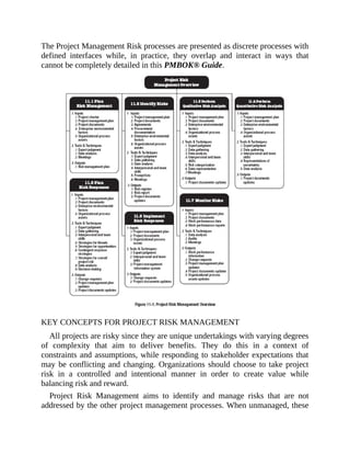 The Project Management Risk processes are presented as discrete processes with
defined interfaces while, in practice, they overlap and interact in ways that
cannot be completely detailed in this PMBOK® Guide.
KEY CONCEPTS FOR PROJECT RISK MANAGEMENT
All projects are risky since they are unique undertakings with varying degrees
of complexity that aim to deliver benefits. They do this in a context of
constraints and assumptions, while responding to stakeholder expectations that
may be conflicting and changing. Organizations should choose to take project
risk in a controlled and intentional manner in order to create value while
balancing risk and reward.
Project Risk Management aims to identify and manage risks that are not
addressed by the other project management processes. When unmanaged, these
 