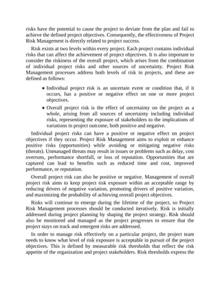risks have the potential to cause the project to deviate from the plan and fail to
achieve the defined project objectives. Consequently, the effectiveness of Project
Risk Management is directly related to project success.
Risk exists at two levels within every project. Each project contains individual
risks that can affect the achievement of project objectives. It is also important to
consider the riskiness of the overall project, which arises from the combination
of individual project risks and other sources of uncertainty. Project Risk
Management processes address both levels of risk in projects, and these are
defined as follows:
Individual project risk is an uncertain event or condition that, if it
occurs, has a positive or negative effect on one or more project
objectives.
Overall project risk is the effect of uncertainty on the project as a
whole, arising from all sources of uncertainty including individual
risks, representing the exposure of stakeholders to the implications of
variations in project outcome, both positive and negative.
Individual project risks can have a positive or negative effect on project
objectives if they occur. Project Risk Management aims to exploit or enhance
positive risks (opportunities) while avoiding or mitigating negative risks
(threats). Unmanaged threats may result in issues or problems such as delay, cost
overruns, performance shortfall, or loss of reputation. Opportunities that are
captured can lead to benefits such as reduced time and cost, improved
performance, or reputation.
Overall project risk can also be positive or negative. Management of overall
project risk aims to keep project risk exposure within an acceptable range by
reducing drivers of negative variation, promoting drivers of positive variation,
and maximizing the probability of achieving overall project objectives.
Risks will continue to emerge during the lifetime of the project, so Project
Risk Management processes should be conducted iteratively. Risk is initially
addressed during project planning by shaping the project strategy. Risk should
also be monitored and managed as the project progresses to ensure that the
project stays on track and emergent risks are addressed.
In order to manage risk effectively on a particular project, the project team
needs to know what level of risk exposure is acceptable in pursuit of the project
objectives. This is defined by measurable risk thresholds that reflect the risk
appetite of the organization and project stakeholders. Risk thresholds express the
 