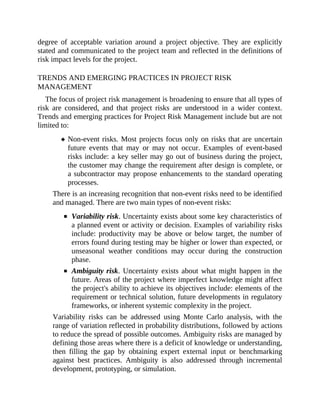 degree of acceptable variation around a project objective. They are explicitly
stated and communicated to the project team and reflected in the definitions of
risk impact levels for the project.
TRENDS AND EMERGING PRACTICES IN PROJECT RISK
MANAGEMENT
The focus of project risk management is broadening to ensure that all types of
risk are considered, and that project risks are understood in a wider context.
Trends and emerging practices for Project Risk Management include but are not
limited to:
Non-event risks. Most projects focus only on risks that are uncertain
future events that may or may not occur. Examples of event-based
risks include: a key seller may go out of business during the project,
the customer may change the requirement after design is complete, or
a subcontractor may propose enhancements to the standard operating
processes.
There is an increasing recognition that non-event risks need to be identified
and managed. There are two main types of non-event risks:
Variability risk. Uncertainty exists about some key characteristics of
a planned event or activity or decision. Examples of variability risks
include: productivity may be above or below target, the number of
errors found during testing may be higher or lower than expected, or
unseasonal weather conditions may occur during the construction
phase.
Ambiguity risk. Uncertainty exists about what might happen in the
future. Areas of the project where imperfect knowledge might affect
the project's ability to achieve its objectives include: elements of the
requirement or technical solution, future developments in regulatory
frameworks, or inherent systemic complexity in the project.
Variability risks can be addressed using Monte Carlo analysis, with the
range of variation reflected in probability distributions, followed by actions
to reduce the spread of possible outcomes. Ambiguity risks are managed by
defining those areas where there is a deficit of knowledge or understanding,
then filling the gap by obtaining expert external input or benchmarking
against best practices. Ambiguity is also addressed through incremental
development, prototyping, or simulation.
 