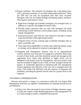 Project resilience. The existence of emergent risk is becoming clear,
with a growing awareness of so-called unknowable-unknowns. These
are risks that can only be recognized after they have occurred.
Emergent risks can be tackled through developing project resilience.
This requires each project to have:
Right level of budget and schedule contingency for emergent risks, in
addition to a specific risk budget for known risks;
Flexible project processes that can cope with emergent risk while
maintaining overall direction toward project goals, including strong
change management;
Empowered project team that has clear objectives and that is trusted
to get the job done within agreed-upon limits;
Frequent review of early warning signs to identify emergent risks as
early as possible; and
Clear input from stakeholders to clarify areas where the project scope
or strategy can be adjusted in response to emergent risks.
Integrated risk management. Projects exist in an organizational
context, and they may form part of a program or portfolio. Risk exists
at each of these levels, and risks should be owned and managed at the
appropriate level. Some risks identified at higher levels will be
delegated to the project team for management, and some project risks
may be escalated to higher levels if they are best managed outside the
project. A coordinated approach to enterprise-wide risk management
ensures alignment and coherence in the way risk is managed across all
levels. This builds risk efficiency into the structure of programs and
portfolios, providing the greatest overall value for a given level of risk
exposure.
TAILORING CONSIDERATIONS
Because each project is unique, it is necessary to tailor the way Project Risk
Management processes are applied. Considerations for tailoring include but are
not limited to:
Project size. Does the project's size in terms of budget, duration, scope,
or team size require a more detailed approach to risk management? Or
is it small enough to justify a simplified risk process?
 