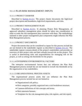 11.1.1 PLAN RISK MANAGEMENT: INPUTS
11.1.1.1 PROJECT CHARTER
Described in Section 4.1.3.1. The project charter documents the high-level
project description and boundaries, high-level requirements, and risks.
11.1.1.2 PROJECT MANAGEMENT PLAN
Described in Section 4.2.3.1. In planning Project Risk Management, all
approved subsidiary management plans should be taken into consideration in
order to make the risk management plan consistent with them. The methodology
outlined in other project management plan components might influence the Plan
Risk Management process.
11.1.1.3 PROJECT DOCUMENTS
Project documents that can be considered as inputs for this process include but
are not limited to the stakeholder register as described in Section 13.1.3.1. The
stakeholder register contains details of the project's stakeholders and provides an
overview of their project roles and their attitude toward risk on this project. This
is useful in determining roles and responsibilities for managing risk on the
project, as well as setting risk thresholds for the project.
11.1.1.4 ENTERPRISE ENVIRONMENTAL FACTORS
The enterprise environmental factors that can influence the Plan Risk
Management process include but are not limited to overall risk thresholds set by
the organization or key stakeholders.
11.1.1.5 ORGANIZATIONAL PROCESS ASSETS
The organizational process assets that can influence the Plan Risk
Management process include but are not limited to:
Organizational risk policy;
Risk categories, possibly organized into a risk breakdown structure;
Common definitions of risk concepts and terms;
Risk statement formats;
Templates for the risk management plan, risk register, and risk report;
 