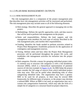 11.1.3 PLAN RISK MANAGEMENT: OUTPUTS
11.1.3.1 RISK MANAGEMENT PLAN
The risk management plan is a component of the project management plan
that describes how risk management activities will be structured and performed.
The risk management plan may include some or all of the following elements:
Risk strategy. Describes the general approach to managing risk on this
project.
Methodology. Defines the specific approaches, tools, and data sources
that will be used to perform risk management on the project.
Roles and responsibilities. Defines the lead, support, and risk
management team members for each type of activity described in the
risk management plan, and clarifies their responsibilities.
Funding. Identifies the funds needed to perform activities related to
Project Risk Management. Establishes protocols for the application of
contingency and management reserves.
Timing. Defines when and how often the Project Risk Management
processes will be performed throughout the project life cycle, and
establishes risk management activities for inclusion into the project
schedule.
Risk categories. Provide a means for grouping individual project risks.
A common way to structure risk categories is with a risk breakdown
structure (RBS), which is a hierarchical representation of potential
sources of risk (see example in Figure 11-4). An RBS helps the project
team consider the full range of sources from which individual project
risks may arise. This can be useful when identifying risks or when
categorizing identified risks. The organization may have a generic
RBS to be used for all projects, or there may be several RBS
frameworks for different types of projects, or the project may develop
a tailored RBS. Where an RBS is not used, an organization may use a
custom risk categorization framework, which may take the form of a
simple list of categories or a structure based on project objectives.
 