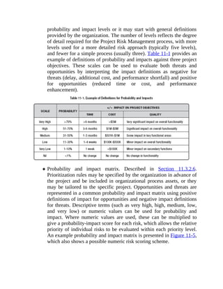 probability and impact levels or it may start with general definitions
provided by the organization. The number of levels reflects the degree
of detail required for the Project Risk Management process, with more
levels used for a more detailed risk approach (typically five levels),
and fewer for a simple process (usually three). Table 11-1 provides an
example of definitions of probability and impacts against three project
objectives. These scales can be used to evaluate both threats and
opportunities by interpreting the impact definitions as negative for
threats (delay, additional cost, and performance shortfall) and positive
for opportunities (reduced time or cost, and performance
enhancement).
Probability and impact matrix. Described in Section 11.3.2.6.
Prioritization rules may be specified by the organization in advance of
the project and be included in organizational process assets, or they
may be tailored to the specific project. Opportunities and threats are
represented in a common probability and impact matrix using positive
definitions of impact for opportunities and negative impact definitions
for threats. Descriptive terms (such as very high, high, medium, low,
and very low) or numeric values can be used for probability and
impact. Where numeric values are used, these can be multiplied to
give a probability-impact score for each risk, which allows the relative
priority of individual risks to be evaluated within each priority level.
An example probability and impact matrix is presented in Figure 11-5,
which also shows a possible numeric risk scoring scheme.
 