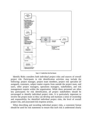 Identify Risks considers both individual project risks and sources of overall
project risk. Participants in risk identification activities may include the
following: project manager, project team members, project risk specialist (if
assigned), customers, subject matter experts from outside the project team, end
users, other project managers, operations managers, stakeholders, and risk
management experts within the organization. While these personnel are often
key participants for risk identification, all project stakeholders should be
encouraged to identify individual project risks. It is particularly important to
involve the project team so they can develop and maintain a sense of ownership
and responsibility for identified individual project risks, the level of overall
project risk, and associated risk response actions.
When describing and recording individual project risks, a consistent format
should be used for risk statements to ensure that each risk is understood clearly
 