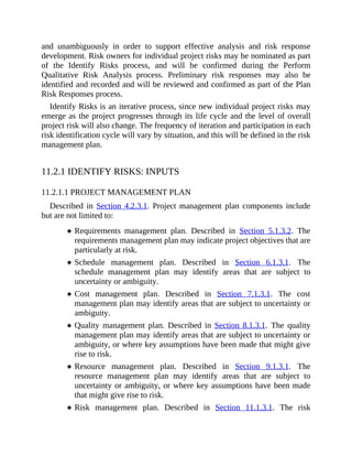 and unambiguously in order to support effective analysis and risk response
development. Risk owners for individual project risks may be nominated as part
of the Identify Risks process, and will be confirmed during the Perform
Qualitative Risk Analysis process. Preliminary risk responses may also be
identified and recorded and will be reviewed and confirmed as part of the Plan
Risk Responses process.
Identify Risks is an iterative process, since new individual project risks may
emerge as the project progresses through its life cycle and the level of overall
project risk will also change. The frequency of iteration and participation in each
risk identification cycle will vary by situation, and this will be defined in the risk
management plan.
11.2.1 IDENTIFY RISKS: INPUTS
11.2.1.1 PROJECT MANAGEMENT PLAN
Described in Section 4.2.3.1. Project management plan components include
but are not limited to:
Requirements management plan. Described in Section 5.1.3.2. The
requirements management plan may indicate project objectives that are
particularly at risk.
Schedule management plan. Described in Section 6.1.3.1. The
schedule management plan may identify areas that are subject to
uncertainty or ambiguity.
Cost management plan. Described in Section 7.1.3.1. The cost
management plan may identify areas that are subject to uncertainty or
ambiguity.
Quality management plan. Described in Section 8.1.3.1. The quality
management plan may identify areas that are subject to uncertainty or
ambiguity, or where key assumptions have been made that might give
rise to risk.
Resource management plan. Described in Section 9.1.3.1. The
resource management plan may identify areas that are subject to
uncertainty or ambiguity, or where key assumptions have been made
that might give rise to risk.
Risk management plan. Described in Section 11.1.3.1. The risk
 