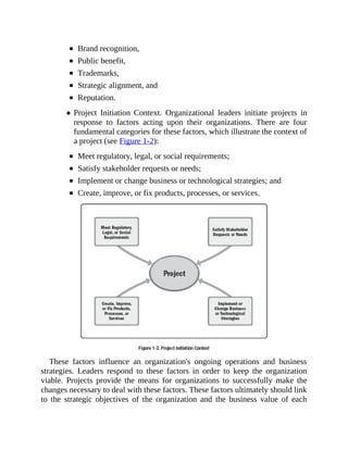 Brand recognition,
Public benefit,
Trademarks,
Strategic alignment, and
Reputation.
Project Initiation Context. Organizational leaders initiate projects in
response to factors acting upon their organizations. There are four
fundamental categories for these factors, which illustrate the context of
a project (see Figure 1-2):
Meet regulatory, legal, or social requirements;
Satisfy stakeholder requests or needs;
Implement or change business or technological strategies; and
Create, improve, or fix products, processes, or services.
These factors influence an organization's ongoing operations and business
strategies. Leaders respond to these factors in order to keep the organization
viable. Projects provide the means for organizations to successfully make the
changes necessary to deal with these factors. These factors ultimately should link
to the strategic objectives of the organization and the business value of each
 