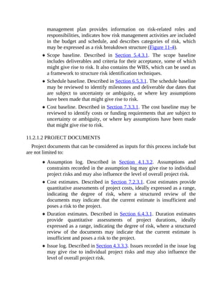 management plan provides information on risk-related roles and
responsibilities, indicates how risk management activities are included
in the budget and schedule, and describes categories of risk, which
may be expressed as a risk breakdown structure (Figure 11-4).
Scope baseline. Described in Section 5.4.3.1. The scope baseline
includes deliverables and criteria for their acceptance, some of which
might give rise to risk. It also contains the WBS, which can be used as
a framework to structure risk identification techniques.
Schedule baseline. Described in Section 6.5.3.1. The schedule baseline
may be reviewed to identify milestones and deliverable due dates that
are subject to uncertainty or ambiguity, or where key assumptions
have been made that might give rise to risk.
Cost baseline. Described in Section 7.3.3.1. The cost baseline may be
reviewed to identify costs or funding requirements that are subject to
uncertainty or ambiguity, or where key assumptions have been made
that might give rise to risk.
11.2.1.2 PROJECT DOCUMENTS
Project documents that can be considered as inputs for this process include but
are not limited to:
Assumption log. Described in Section 4.1.3.2. Assumptions and
constraints recorded in the assumption log may give rise to individual
project risks and may also influence the level of overall project risk.
Cost estimates. Described in Section 7.2.3.1. Cost estimates provide
quantitative assessments of project costs, ideally expressed as a range,
indicating the degree of risk, where a structured review of the
documents may indicate that the current estimate is insufficient and
poses a risk to the project.
Duration estimates. Described in Section 6.4.3.1. Duration estimates
provide quantitative assessments of project durations, ideally
expressed as a range, indicating the degree of risk, where a structured
review of the documents may indicate that the current estimate is
insufficient and poses a risk to the project.
Issue log. Described in Section 4.3.3.3. Issues recorded in the issue log
may give rise to individual project risks and may also influence the
level of overall project risk.
 