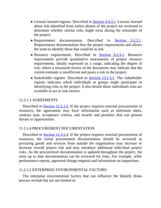 Lessons learned register. Described in Section 4.4.3.1. Lessons learned
about risk identified from earlier phases of the project are reviewed to
determine whether similar risks might recur during the remainder of
the project.
Requirements documentation. Described in Section 5.2.3.1.
Requirements documentation lists the project requirements and allows
the team to identify those that could be at risk.
Resource requirements. Described in Section 9.2.3.1. Resource
requirements provide quantitative assessments of project resource
requirements, ideally expressed as a range, indicating the degree of
risk, where a structured review of the documents may indicate that the
current estimate is insufficient and poses a risk to the project.
Stakeholder register. Described in Section 13.1.3.1. The stakeholder
register indicates which individuals or groups might participate in
identifying risks to the project. It also details those individuals who are
available to act as risk owners.
11.2.1.3 AGREEMENTS
Described in Section 12.2.3.2. If the project requires external procurement of
resources, the agreements may have information such as milestone dates,
contract type, acceptance criteria, and awards and penalties that can present
threats or opportunities.
11.2.1.4 PROCUREMENT DOCUMENTATION
Described in Section 12.3.1.4. If the project requires external procurement of
resources, the initial procurement documentation should be reviewed as
procuring goods and services from outside the organization may increase or
decrease overall project risk and may introduce additional individual project
risks. As the procurement documentation is updated throughout the project, the
most up to date documentation can be reviewed for risks. For example, seller
performance reports, approved change requests and information on inspections.
11.2.1.5 ENTERPRISE ENVIRONMENTAL FACTORS
The enterprise environmental factors that can influence the Identify Risks
process include but are not limited to:
 