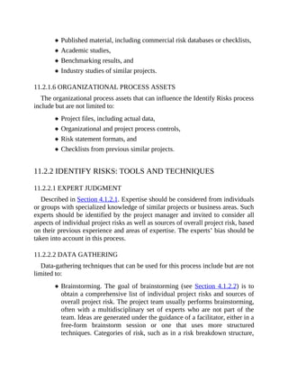 Published material, including commercial risk databases or checklists,
Academic studies,
Benchmarking results, and
Industry studies of similar projects.
11.2.1.6 ORGANIZATIONAL PROCESS ASSETS
The organizational process assets that can influence the Identify Risks process
include but are not limited to:
Project files, including actual data,
Organizational and project process controls,
Risk statement formats, and
Checklists from previous similar projects.
11.2.2 IDENTIFY RISKS: TOOLS AND TECHNIQUES
11.2.2.1 EXPERT JUDGMENT
Described in Section 4.1.2.1. Expertise should be considered from individuals
or groups with specialized knowledge of similar projects or business areas. Such
experts should be identified by the project manager and invited to consider all
aspects of individual project risks as well as sources of overall project risk, based
on their previous experience and areas of expertise. The experts’ bias should be
taken into account in this process.
11.2.2.2 DATA GATHERING
Data-gathering techniques that can be used for this process include but are not
limited to:
Brainstorming. The goal of brainstorming (see Section 4.1.2.2) is to
obtain a comprehensive list of individual project risks and sources of
overall project risk. The project team usually performs brainstorming,
often with a multidisciplinary set of experts who are not part of the
team. Ideas are generated under the guidance of a facilitator, either in a
free-form brainstorm session or one that uses more structured
techniques. Categories of risk, such as in a risk breakdown structure,
 